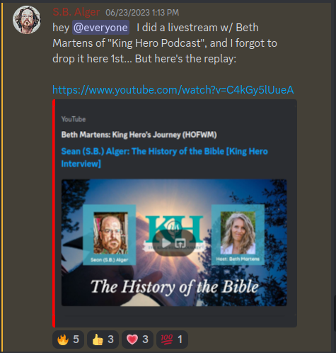 Discord Server: S.B. Alger 06/23/2023 1:13 PM:  hey @everyone I did a livestream w/ Beth Martens of "King Hero Podcast", and I forgot to drop it here 1st... But here's the replay:  https://www.youtube.com/watch?v=C4kGy5lUueA YouTube Beth Martens: King Hero's Journey (HOFWM) Sean (S.B.) Alger: The History of the Bible [King Hero Interview] Seon (5.8) Alger Host: Beth Martens The History of the Bible