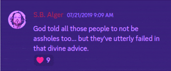 Discord Server: S.B. Alger 07/21/2019 9:09 AM God told all those people to not be assholes too... but they've utterly failed in that divine advice. 9